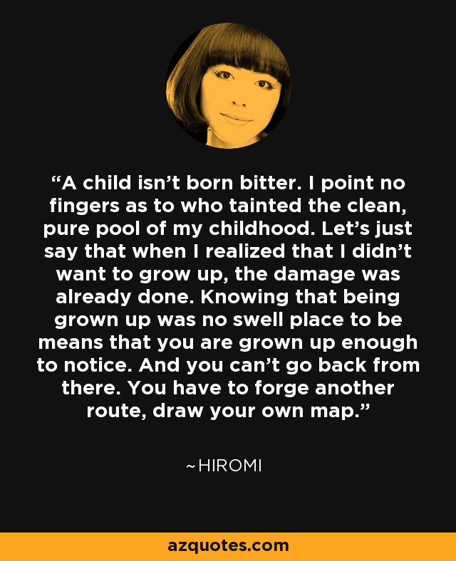 A child isn’t born bitter. I point no fingers as to who tainted the clean, pure pool of my childhood. Let’s just say that when I realized that I didn’t want to grow up, the damage was already done. Knowing that being grown up was no swell place to be means that you are grown up enough to notice. And you can’t go back from there. You have to forge another route, draw your own map. - Hiromi