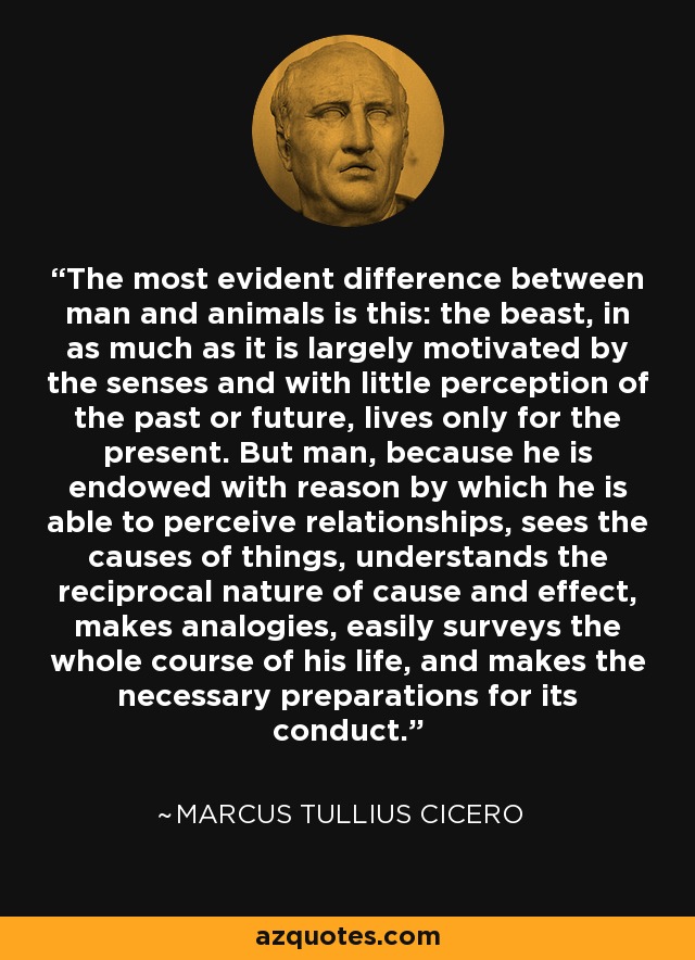 The most evident difference between man and animals is this: the beast, in as much as it is largely motivated by the senses and with little perception of the past or future, lives only for the present. But man, because he is endowed with reason by which he is able to perceive relationships, sees the causes of things, understands the reciprocal nature of cause and effect, makes analogies, easily surveys the whole course of his life, and makes the necessary preparations for its conduct. - Marcus Tullius Cicero