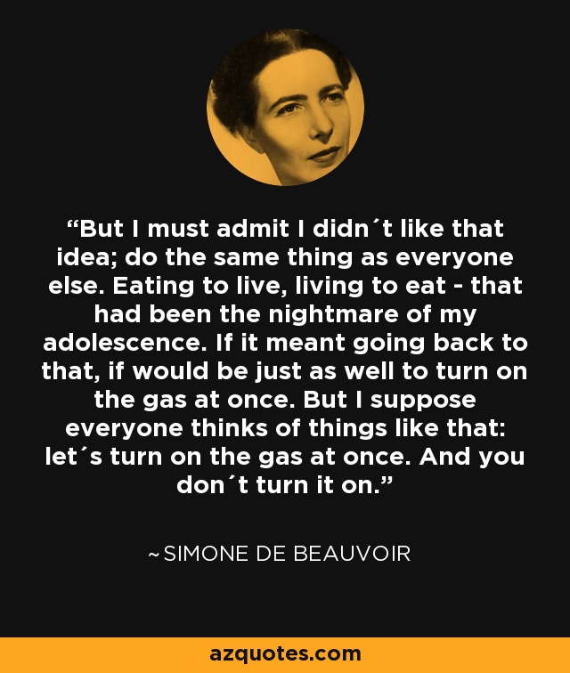 But I must admit I didn´t like that idea; do the same thing as everyone else. Eating to live, living to eat - that had been the nightmare of my adolescence. If it meant going back to that, if would be just as well to turn on the gas at once. But I suppose everyone thinks of things like that: let´s turn on the gas at once. And you don´t turn it on. - Simone de Beauvoir