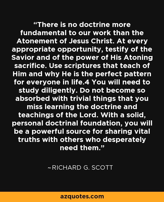 There is no doctrine more fundamental to our work than the Atonement of Jesus Christ. At every appropriate opportunity, testify of the Savior and of the power of His Atoning sacrifice. Use scriptures that teach of Him and why He is the perfect pattern for everyone in life.4 You will need to study diligently. Do not become so absorbed with trivial things that you miss learning the doctrine and teachings of the Lord. With a solid, personal doctrinal foundation, you will be a powerful source for sharing vital truths with others who desperately need them. - Richard G. Scott