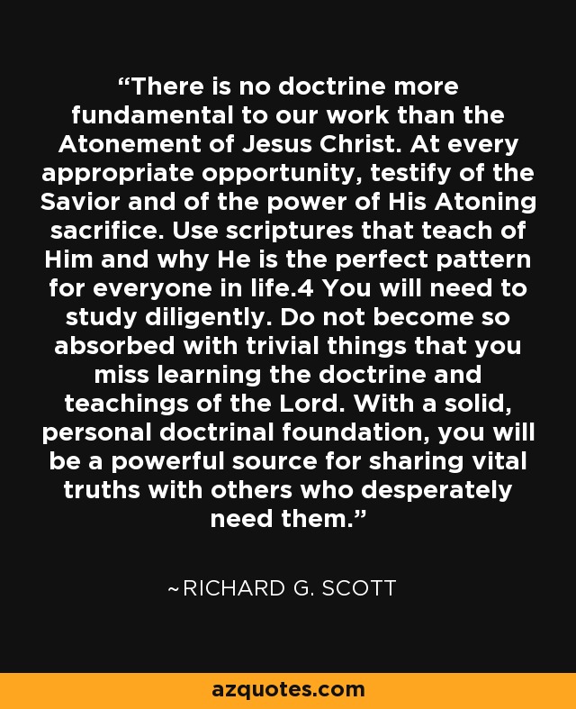 There is no doctrine more fundamental to our work than the Atonement of Jesus Christ. At every appropriate opportunity, testify of the Savior and of the power of His Atoning sacrifice. Use scriptures that teach of Him and why He is the perfect pattern for everyone in life.4 You will need to study diligently. Do not become so absorbed with trivial things that you miss learning the doctrine and teachings of the Lord. With a solid, personal doctrinal foundation, you will be a powerful source for sharing vital truths with others who desperately need them. - Richard G. Scott