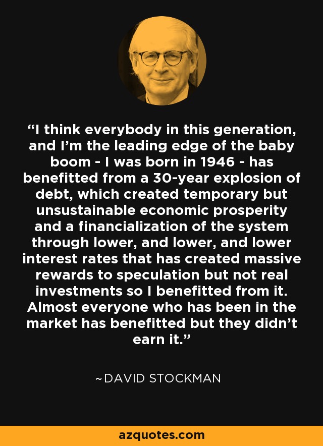 I think everybody in this generation, and I'm the leading edge of the baby boom - I was born in 1946 - has benefitted from a 30-year explosion of debt, which created temporary but unsustainable economic prosperity and a financialization of the system through lower, and lower, and lower interest rates that has created massive rewards to speculation but not real investments so I benefitted from it. Almost everyone who has been in the market has benefitted but they didn't earn it. - David Stockman
