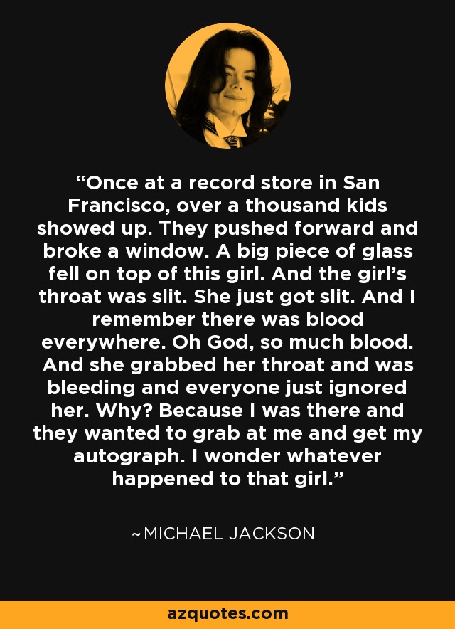 Once at a record store in San Francisco, over a thousand kids showed up. They pushed forward and broke a window. A big piece of glass fell on top of this girl. And the girl's throat was slit. She just got slit. And I remember there was blood everywhere. Oh God, so much blood. And she grabbed her throat and was bleeding and everyone just ignored her. Why? Because I was there and they wanted to grab at me and get my autograph. I wonder whatever happened to that girl. - Michael Jackson