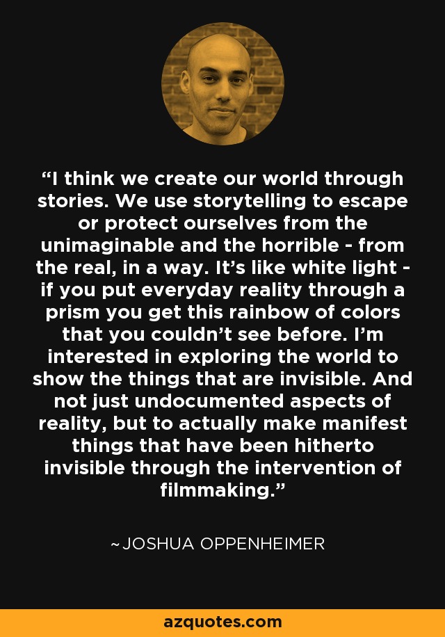 I think we create our world through stories. We use storytelling to escape or protect ourselves from the unimaginable and the horrible - from the real, in a way. It's like white light - if you put everyday reality through a prism you get this rainbow of colors that you couldn't see before. I'm interested in exploring the world to show the things that are invisible. And not just undocumented aspects of reality, but to actually make manifest things that have been hitherto invisible through the intervention of filmmaking. - Joshua Oppenheimer