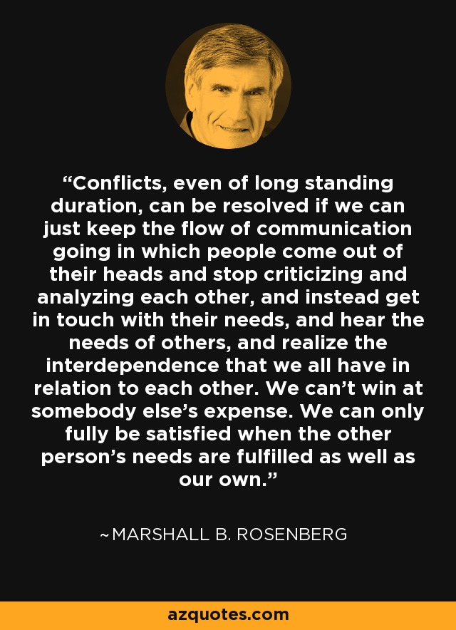 Conflicts, even of long standing duration, can be resolved if we can just keep the flow of communication going in which people come out of their heads and stop criticizing and analyzing each other, and instead get in touch with their needs, and hear the needs of others, and realize the interdependence that we all have in relation to each other. We can't win at somebody else's expense. We can only fully be satisfied when the other person's needs are fulfilled as well as our own. - Marshall B. Rosenberg