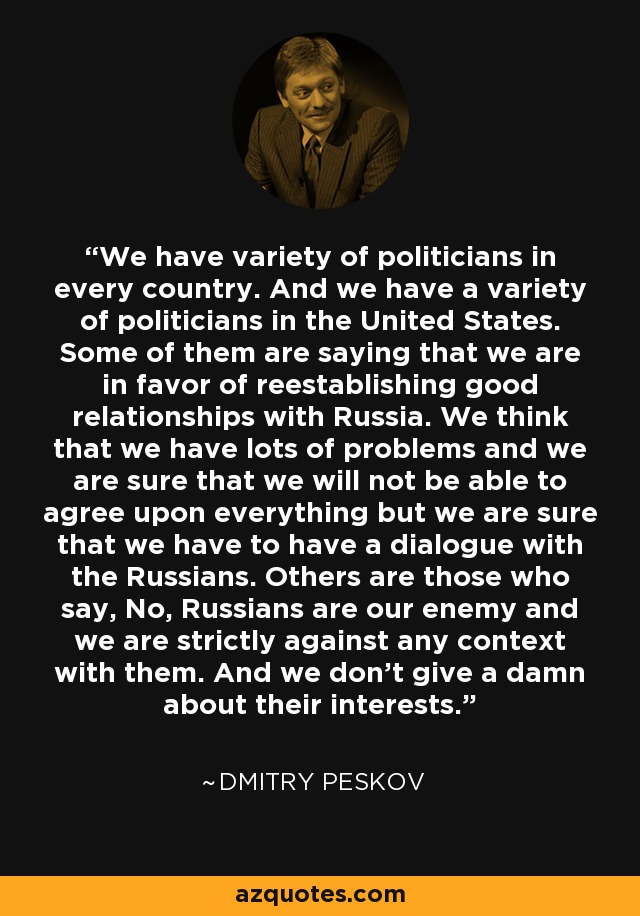 We have variety of politicians in every country. And we have a variety of politicians in the United States. Some of them are saying that we are in favor of reestablishing good relationships with Russia. We think that we have lots of problems and we are sure that we will not be able to agree upon everything but we are sure that we have to have a dialogue with the Russians. Others are those who say, No, Russians are our enemy and we are strictly against any context with them. And we don't give a damn about their interests. - Dmitry Peskov