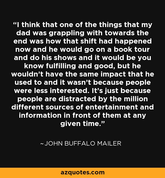 I think that one of the things that my dad was grappling with towards the end was how that shift had happened now and he would go on a book tour and do his shows and it would be you know fulfilling and good, but he wouldn't have the same impact that he used to and it wasn't because people were less interested. It's just because people are distracted by the million different sources of entertainment and information in front of them at any given time. - John Buffalo Mailer