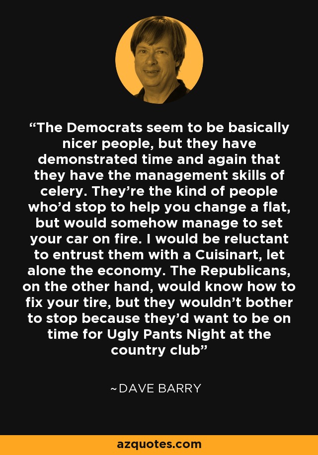 The Democrats seem to be basically nicer people, but they have demonstrated time and again that they have the management skills of celery. They're the kind of people who'd stop to help you change a flat, but would somehow manage to set your car on fire. I would be reluctant to entrust them with a Cuisinart, let alone the economy. The Republicans, on the other hand, would know how to fix your tire, but they wouldn't bother to stop because they'd want to be on time for Ugly Pants Night at the country club - Dave Barry