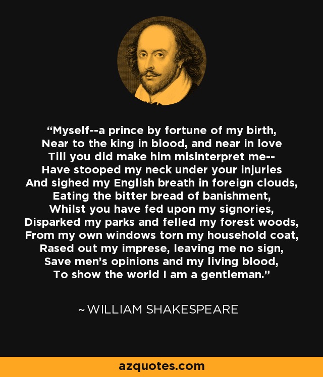 Myself--a prince by fortune of my birth, Near to the king in blood, and near in love Till you did make him misinterpret me-- Have stooped my neck under your injuries And sighed my English breath in foreign clouds, Eating the bitter bread of banishment, Whilst you have fed upon my signories, Disparked my parks and felled my forest woods, From my own windows torn my household coat, Rased out my imprese, leaving me no sign, Save men's opinions and my living blood, To show the world I am a gentleman. - William Shakespeare