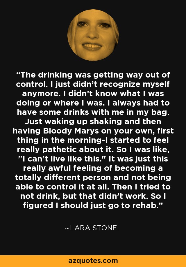 The drinking was getting way out of control. I just didn't recognize myself anymore. I didn't know what I was doing or where I was. I always had to have some drinks with me in my bag. Just waking up shaking and then having Bloody Marys on your own, first thing in the morning-I started to feel really pathetic about it. So I was like, 