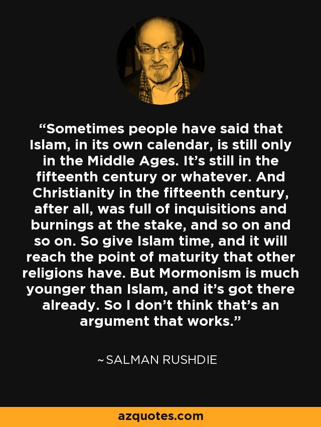 Sometimes people have said that Islam, in its own calendar, is still only in the Middle Ages. It's still in the fifteenth century or whatever. And Christianity in the fifteenth century, after all, was full of inquisitions and burnings at the stake, and so on and so on. So give Islam time, and it will reach the point of maturity that other religions have. But Mormonism is much younger than Islam, and it's got there already. So I don't think that's an argument that works. - Salman Rushdie