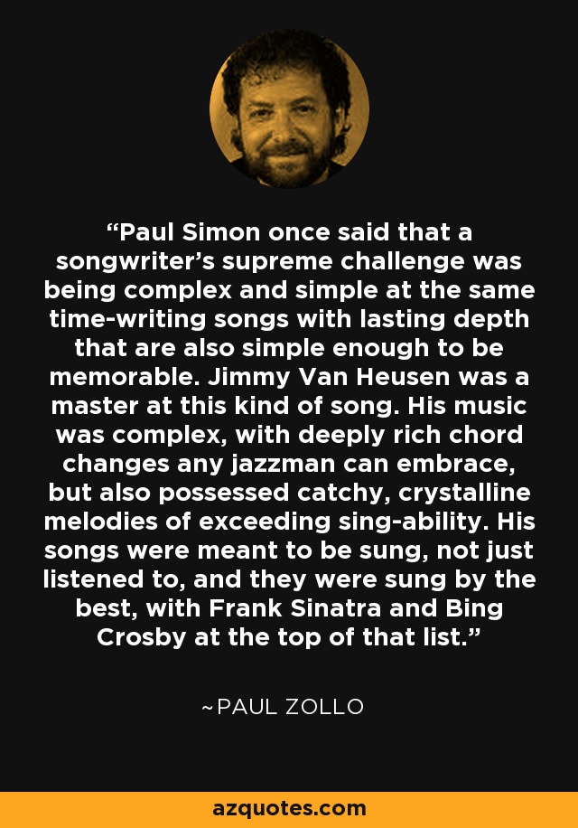 Paul Simon once said that a songwriter's supreme challenge was being complex and simple at the same time-writing songs with lasting depth that are also simple enough to be memorable. Jimmy Van Heusen was a master at this kind of song. His music was complex, with deeply rich chord changes any jazzman can embrace, but also possessed catchy, crystalline melodies of exceeding sing-ability. His songs were meant to be sung, not just listened to, and they were sung by the best, with Frank Sinatra and Bing Crosby at the top of that list. - Paul Zollo