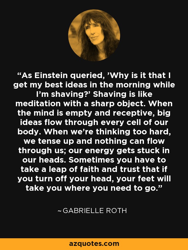 As Einstein queried, 'Why is it that I get my best ideas in the morning while I'm shaving?' Shaving is like meditation with a sharp object. When the mind is empty and receptive, big ideas flow through every cell of our body. When we're thinking too hard, we tense up and nothing can flow through us; our energy gets stuck in our heads. Sometimes you have to take a leap of faith and trust that if you turn off your head, your feet will take you where you need to go. - Gabrielle Roth