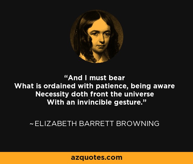 And I must bear What is ordained with patience, being aware Necessity doth front the universe With an invincible gesture. - Elizabeth Barrett Browning