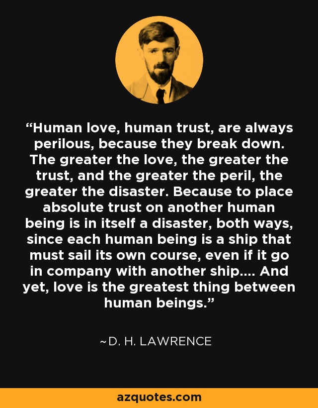 Human love, human trust, are always perilous, because they break down. The greater the love, the greater the trust, and the greater the peril, the greater the disaster. Because to place absolute trust on another human being is in itself a disaster, both ways, since each human being is a ship that must sail its own course, even if it go in company with another ship.... And yet, love is the greatest thing between human beings. - D. H. Lawrence