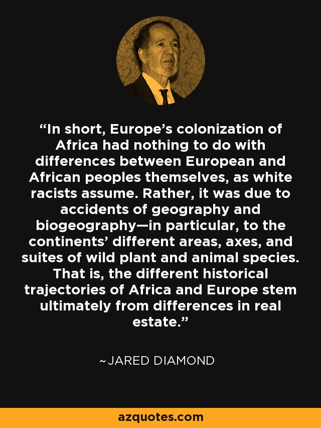 In short, Europe’s colonization of Africa had nothing to do with differences between European and African peoples themselves, as white racists assume. Rather, it was due to accidents of geography and biogeography—in particular, to the continents’ different areas, axes, and suites of wild plant and animal species. That is, the different historical trajectories of Africa and Europe stem ultimately from differences in real estate. - Jared Diamond