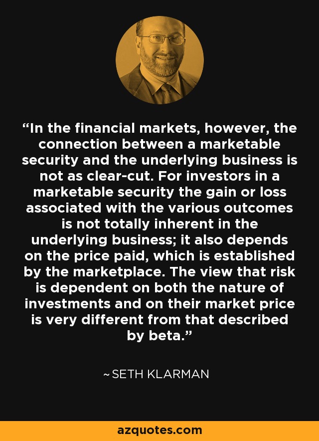 In the financial markets, however, the connection between a marketable security and the underlying business is not as clear-cut. For investors in a marketable security the gain or loss associated with the various outcomes is not totally inherent in the underlying business; it also depends on the price paid, which is established by the marketplace. The view that risk is dependent on both the nature of investments and on their market price is very different from that described by beta. - Seth Klarman