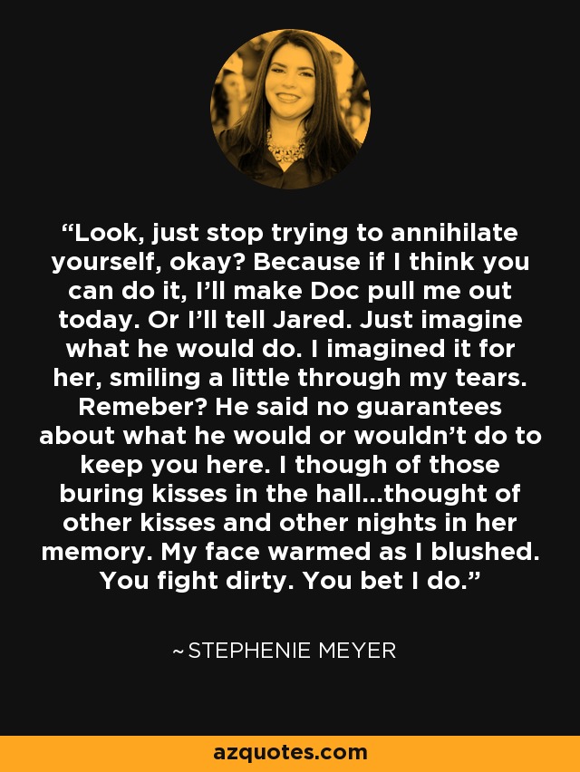 Look, just stop trying to annihilate yourself, okay? Because if I think you can do it, I'll make Doc pull me out today. Or I'll tell Jared. Just imagine what he would do. I imagined it for her, smiling a little through my tears. Remeber? He said no guarantees about what he would or wouldn't do to keep you here. I though of those buring kisses in the hall...thought of other kisses and other nights in her memory. My face warmed as I blushed. You fight dirty. You bet I do. - Stephenie Meyer