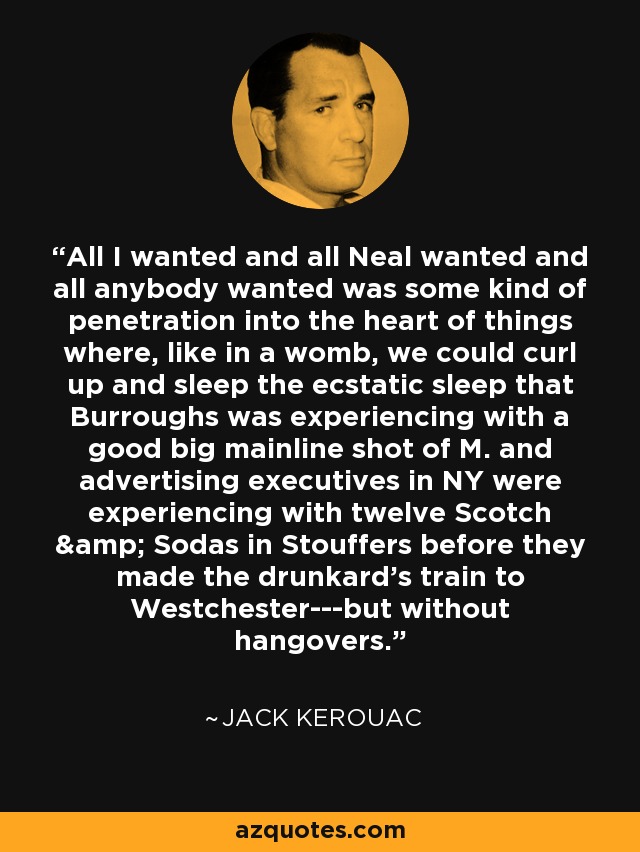 All I wanted and all Neal wanted and all anybody wanted was some kind of penetration into the heart of things where, like in a womb, we could curl up and sleep the ecstatic sleep that Burroughs was experiencing with a good big mainline shot of M. and advertising executives in NY were experiencing with twelve Scotch & Sodas in Stouffers before they made the drunkard's train to Westchester---but without hangovers. - Jack Kerouac