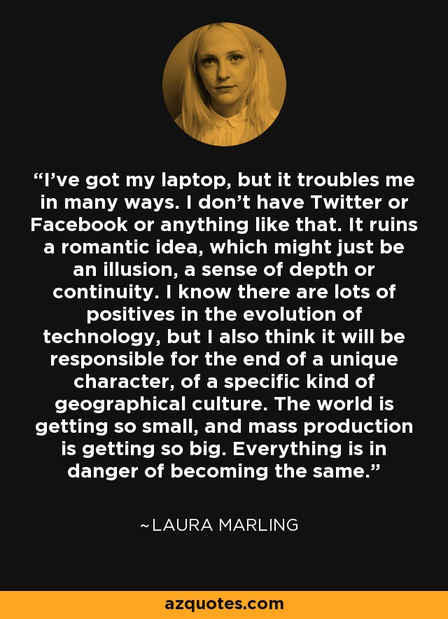 I've got my laptop, but it troubles me in many ways. I don't have Twitter or Facebook or anything like that. It ruins a romantic idea, which might just be an illusion, a sense of depth or continuity. I know there are lots of positives in the evolution of technology, but I also think it will be responsible for the end of a unique character, of a specific kind of geographical culture. The world is getting so small, and mass production is getting so big. Everything is in danger of becoming the same. - Laura Marling