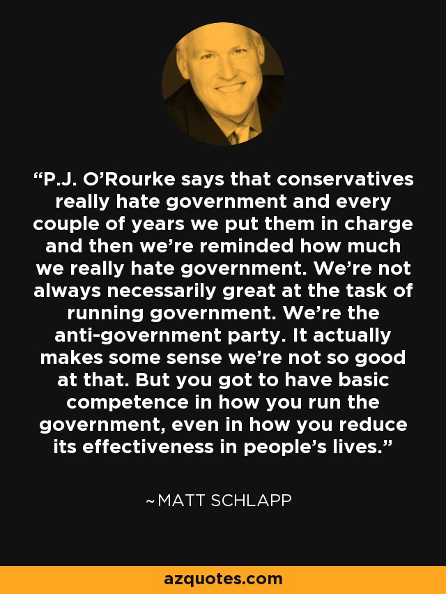 P.J. O'Rourke says that conservatives really hate government and every couple of years we put them in charge and then we're reminded how much we really hate government. We're not always necessarily great at the task of running government. We're the anti-government party. It actually makes some sense we're not so good at that. But you got to have basic competence in how you run the government, even in how you reduce its effectiveness in people's lives. - Matt Schlapp