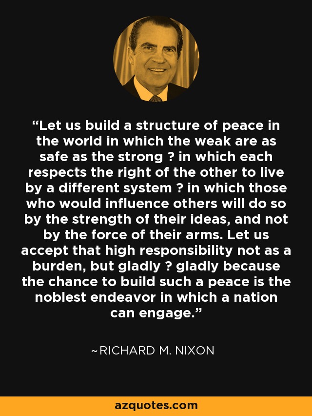 Let us build a structure of peace in the world in which the weak are as safe as the strong  in which each respects the right of the other to live by a different system  in which those who would influence others will do so by the strength of their ideas, and not by the force of their arms. Let us accept that high responsibility not as a burden, but gladly  gladly because the chance to build such a peace is the noblest endeavor in which a nation can engage. - Richard M. Nixon