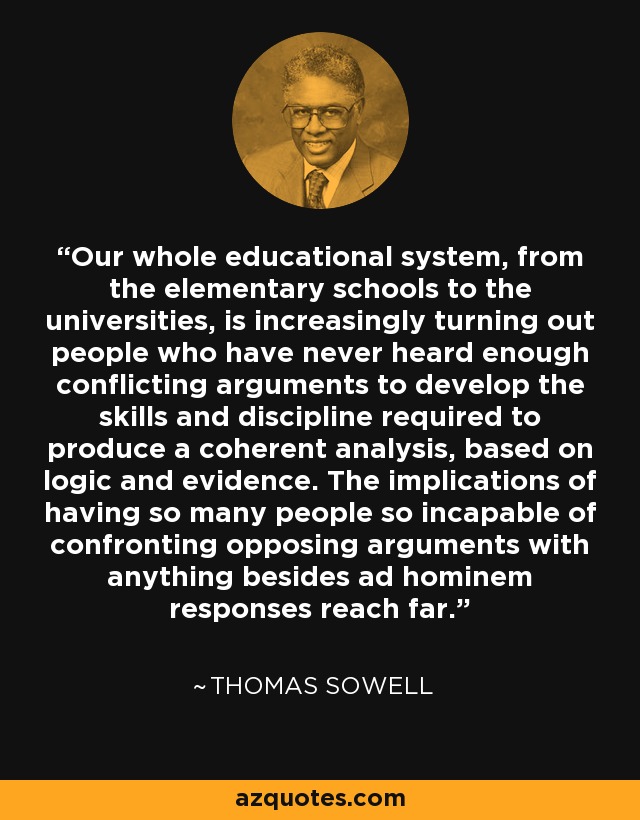 Our whole educational system, from the elementary schools to the universities, is increasingly turning out people who have never heard enough conflicting arguments to develop the skills and discipline required to produce a coherent analysis, based on logic and evidence. The implications of having so many people so incapable of confronting opposing arguments with anything besides ad hominem responses reach far. - Thomas Sowell