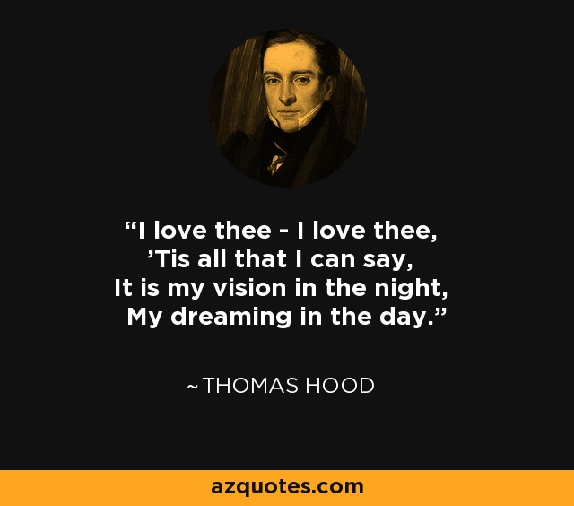 I love thee - I love thee, 'Tis all that I can say, It is my vision in the night, My dreaming in the day. - Thomas Hood
