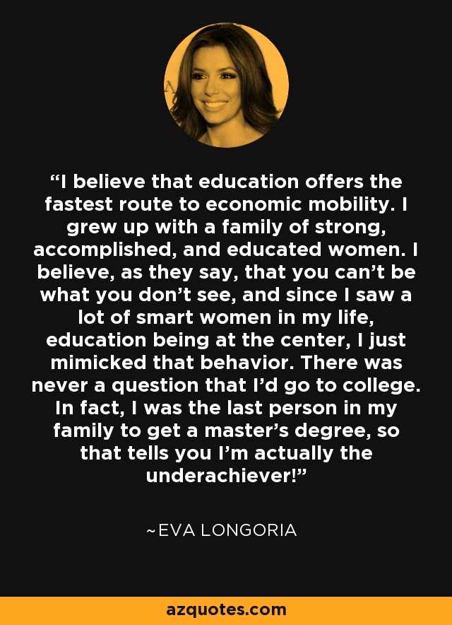 I believe that education offers the fastest route to economic mobility. I grew up with a family of strong, accomplished, and educated women. I believe, as they say, that you can't be what you don't see, and since I saw a lot of smart women in my life, education being at the center, I just mimicked that behavior. There was never a question that I'd go to college. In fact, I was the last person in my family to get a master's degree, so that tells you I'm actually the underachiever! - Eva Longoria