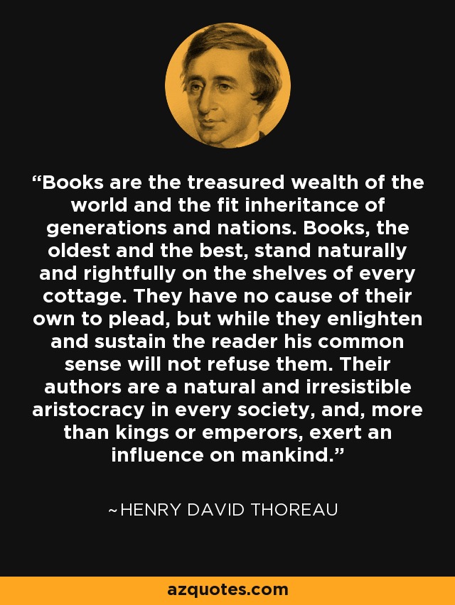 Books are the treasured wealth of the world and the fit inheritance of generations and nations. Books, the oldest and the best, stand naturally and rightfully on the shelves of every cottage. They have no cause of their own to plead, but while they enlighten and sustain the reader his common sense will not refuse them. Their authors are a natural and irresistible aristocracy in every society, and, more than kings or emperors, exert an influence on mankind. - Henry David Thoreau