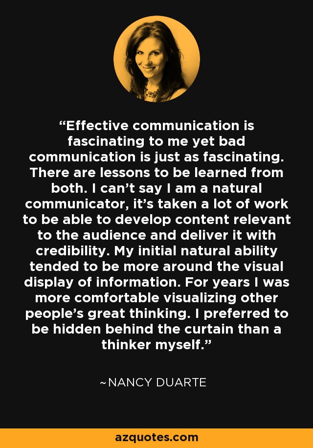 Effective communication is fascinating to me yet bad communication is just as fascinating. There are lessons to be learned from both. I can't say I am a natural communicator, it's taken a lot of work to be able to develop content relevant to the audience and deliver it with credibility. My initial natural ability tended to be more around the visual display of information. For years I was more comfortable visualizing other people's great thinking. I preferred to be hidden behind the curtain than a thinker myself. - Nancy Duarte