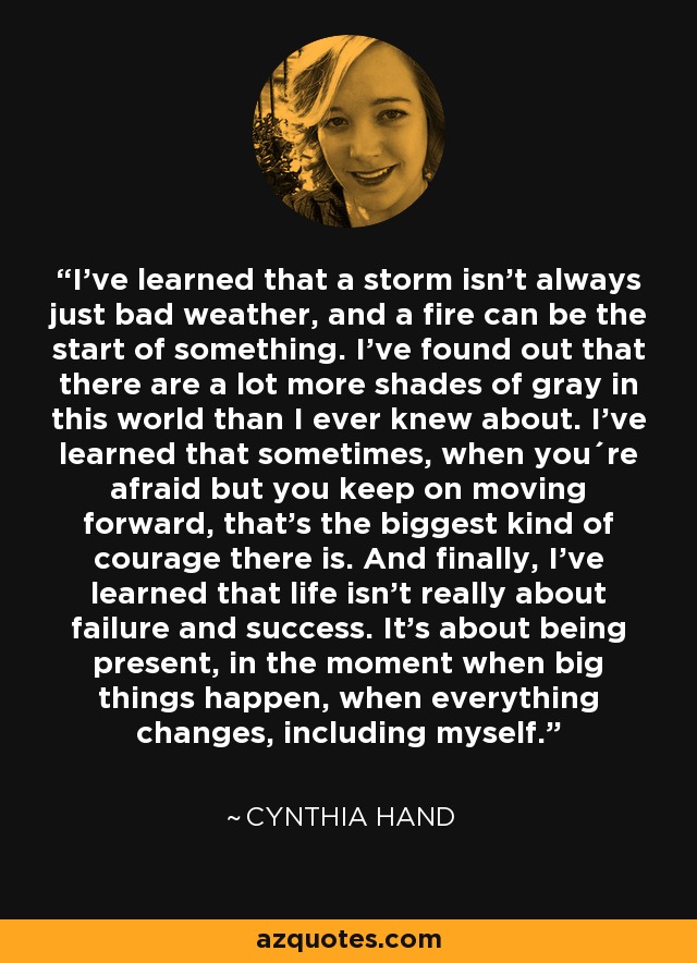 I’ve learned that a storm isn’t always just bad weather, and a fire can be the start of something. I’ve found out that there are a lot more shades of gray in this world than I ever knew about. I’ve learned that sometimes, when you´re afraid but you keep on moving forward, that’s the biggest kind of courage there is. And finally, I’ve learned that life isn’t really about failure and success. It’s about being present, in the moment when big things happen, when everything changes, including myself. - Cynthia Hand