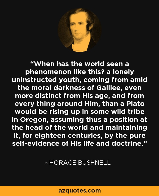 When has the world seen a phenomenon like this? a lonely uninstructed youth, coming from amid the moral darkness of Galilee, even more distinct from His age, and from every thing around Him, than a Plato would be rising up in some wild tribe in Oregon, assuming thus a position at the head of the world and maintaining it, for eighteen centuries, by the pure self-evidence of His life and doctrine. - Horace Bushnell