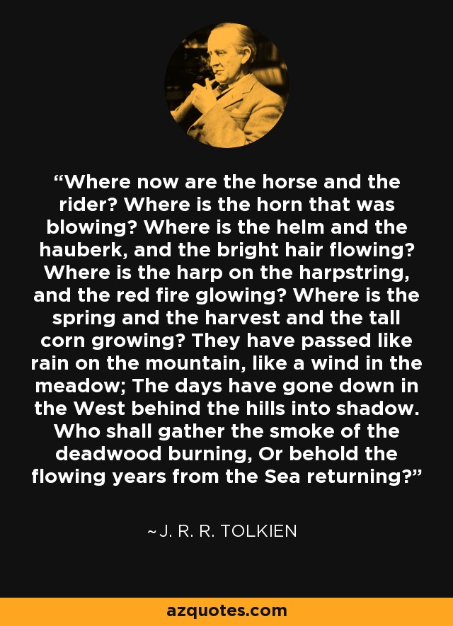 Where now are the horse and the rider? Where is the horn that was blowing? Where is the helm and the hauberk, and the bright hair flowing? Where is the harp on the harpstring, and the red fire glowing? Where is the spring and the harvest and the tall corn growing? They have passed like rain on the mountain, like a wind in the meadow; The days have gone down in the West behind the hills into shadow. Who shall gather the smoke of the deadwood burning, Or behold the flowing years from the Sea returning? - J. R. R. Tolkien