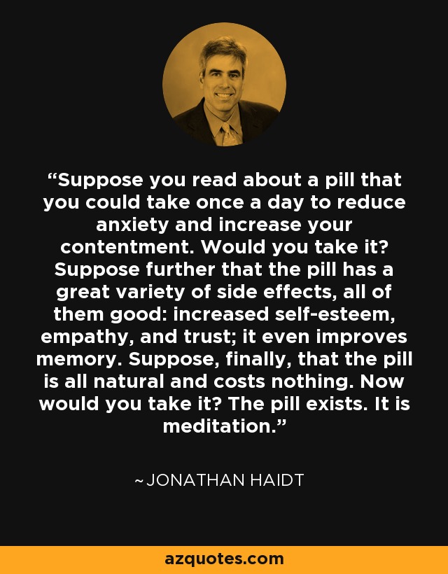 Suppose you read about a pill that you could take once a day to reduce anxiety and increase your contentment. Would you take it? Suppose further that the pill has a great variety of side effects, all of them good: increased self-esteem, empathy, and trust; it even improves memory. Suppose, finally, that the pill is all natural and costs nothing. Now would you take it? The pill exists. It is meditation. - Jonathan Haidt