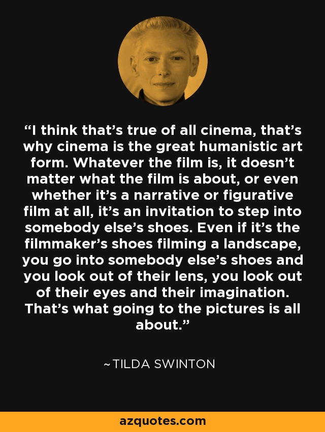 I think that's true of all cinema, that's why cinema is the great humanistic art form. Whatever the film is, it doesn't matter what the film is about, or even whether it's a narrative or figurative film at all, it's an invitation to step into somebody else's shoes. Even if it's the filmmaker's shoes filming a landscape, you go into somebody else's shoes and you look out of their lens, you look out of their eyes and their imagination. That's what going to the pictures is all about. - Tilda Swinton