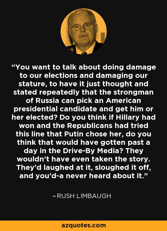 You want to talk about doing damage to our elections and damaging our stature, to have it just thought and stated repeatedly that the strongman of Russia can pick an American presidential candidate and get him or her elected? Do you think if Hillary had won and the Republicans had tried this line that Putin chose her, do you think that would have gotten past a day in the Drive-By Media? They wouldn't have even taken the story. They'd laughed at it, sloughed it off, and you'd-a never heard about it. - Rush Limbaugh