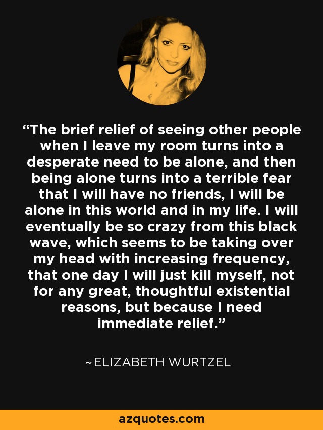 The brief relief of seeing other people when I leave my room turns into a desperate need to be alone, and then being alone turns into a terrible fear that I will have no friends, I will be alone in this world and in my life. I will eventually be so crazy from this black wave, which seems to be taking over my head with increasing frequency, that one day I will just kill myself, not for any great, thoughtful existential reasons, but because I need immediate relief. - Elizabeth Wurtzel