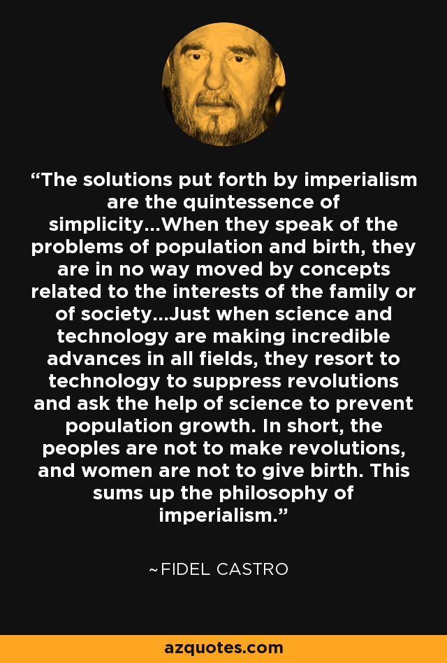 The solutions put forth by imperialism are the quintessence of simplicity...When they speak of the problems of population and birth, they are in no way moved by concepts related to the interests of the family or of society...Just when science and technology are making incredible advances in all fields, they resort to technology to suppress revolutions and ask the help of science to prevent population growth. In short, the peoples are not to make revolutions, and women are not to give birth. This sums up the philosophy of imperialism. - Fidel Castro