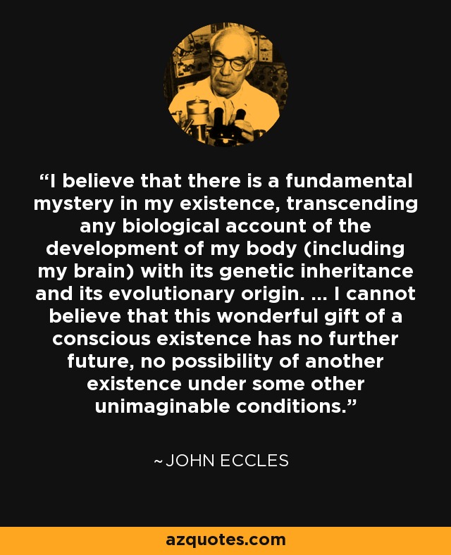 I believe that there is a fundamental mystery in my existence, transcending any biological account of the development of my body (including my brain) with its genetic inheritance and its evolutionary origin. ... I cannot believe that this wonderful gift of a conscious existence has no further future, no possibility of another existence under some other unimaginable conditions. - John Eccles
