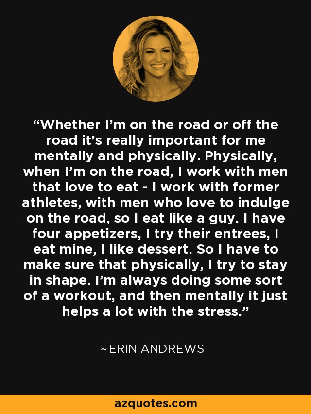 Whether I'm on the road or off the road it's really important for me mentally and physically. Physically, when I'm on the road, I work with men that love to eat - I work with former athletes, with men who love to indulge on the road, so I eat like a guy. I have four appetizers, I try their entrees, I eat mine, I like dessert. So I have to make sure that physically, I try to stay in shape. I'm always doing some sort of a workout, and then mentally it just helps a lot with the stress. - Erin Andrews