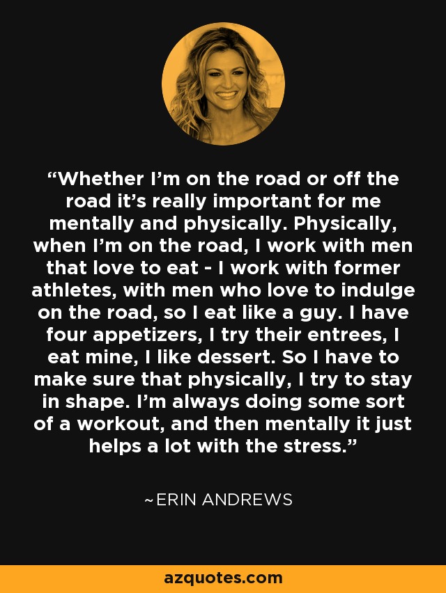 Whether I'm on the road or off the road it's really important for me mentally and physically. Physically, when I'm on the road, I work with men that love to eat - I work with former athletes, with men who love to indulge on the road, so I eat like a guy. I have four appetizers, I try their entrees, I eat mine, I like dessert. So I have to make sure that physically, I try to stay in shape. I'm always doing some sort of a workout, and then mentally it just helps a lot with the stress. - Erin Andrews