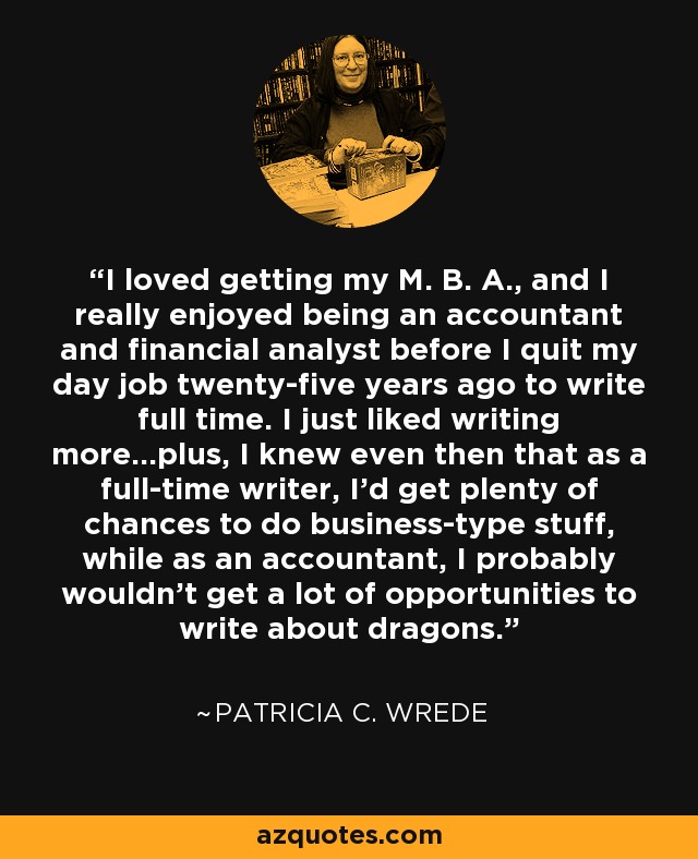 I loved getting my M. B. A., and I really enjoyed being an accountant and financial analyst before I quit my day job twenty-five years ago to write full time. I just liked writing more…plus, I knew even then that as a full-time writer, I'd get plenty of chances to do business-type stuff, while as an accountant, I probably wouldn't get a lot of opportunities to write about dragons. - Patricia C. Wrede