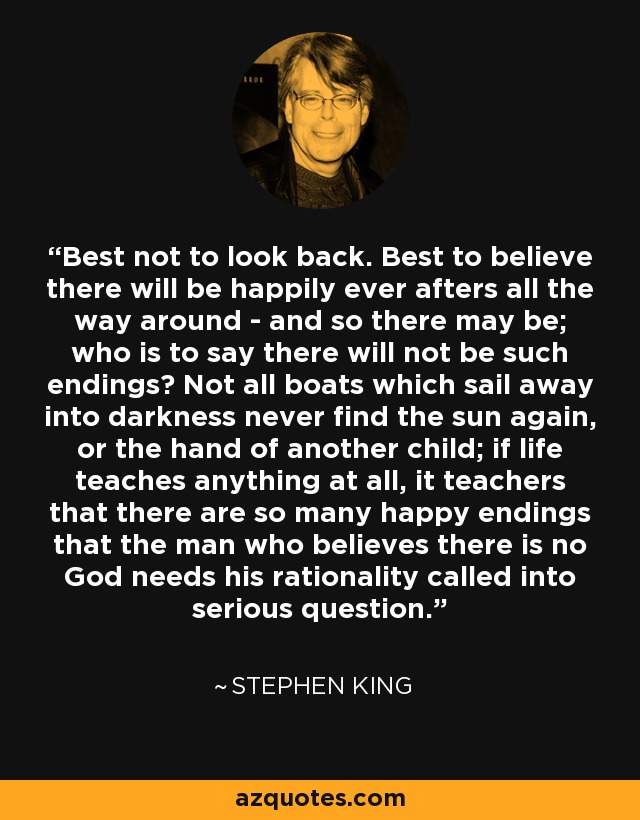 Best not to look back. Best to believe there will be happily ever afters all the way around - and so there may be; who is to say there will not be such endings? Not all boats which sail away into darkness never find the sun again, or the hand of another child; if life teaches anything at all, it teachers that there are so many happy endings that the man who believes there is no God needs his rationality called into serious question. - Stephen King