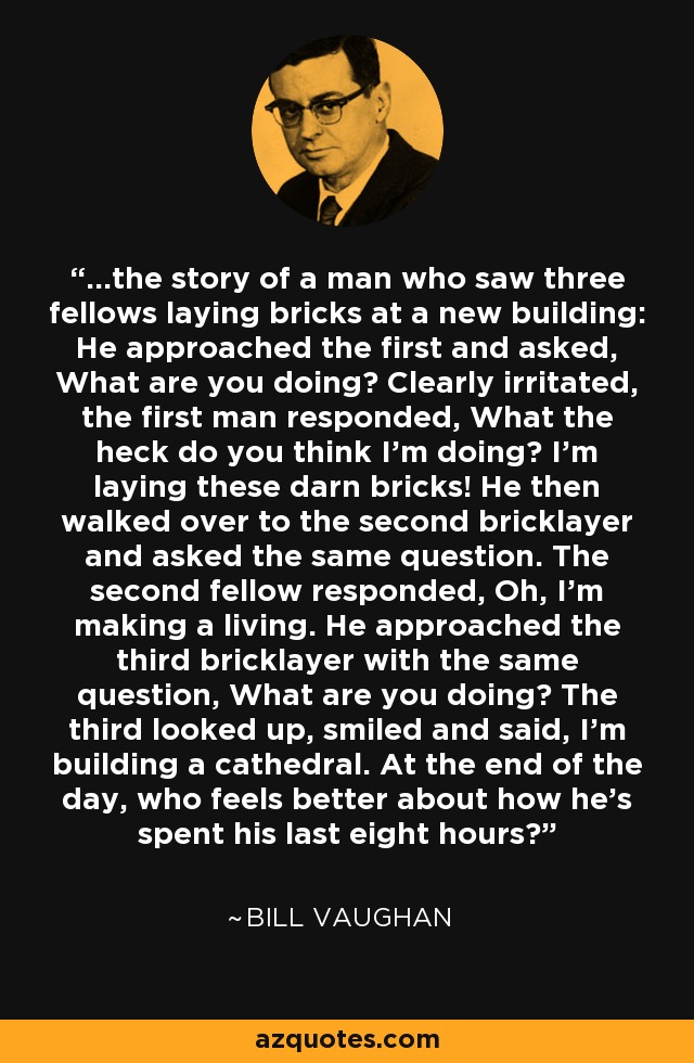 ...the story of a man who saw three fellows laying bricks at a new building: He approached the first and asked, What are you doing? Clearly irritated, the first man responded, What the heck do you think I'm doing? I'm laying these darn bricks! He then walked over to the second bricklayer and asked the same question. The second fellow responded, Oh, I'm making a living. He approached the third bricklayer with the same question, What are you doing? The third looked up, smiled and said, I'm building a cathedral. At the end of the day, who feels better about how he's spent his last eight hours? - Bill Vaughan
