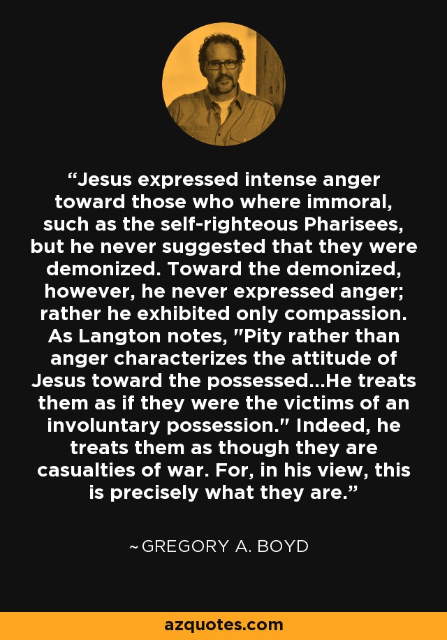 Jesus expressed intense anger toward those who where immoral, such as the self-righteous Pharisees, but he never suggested that they were demonized. Toward the demonized, however, he never expressed anger; rather he exhibited only compassion. As Langton notes, 