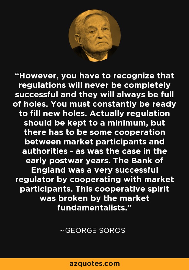 However, you have to recognize that regulations will never be completely successful and they will always be full of holes. You must constantly be ready to fill new holes. Actually regulation should be kept to a minimum, but there has to be some cooperation between market participants and authorities - as was the case in the early postwar years. The Bank of England was a very successful regulator by cooperating with market participants. This cooperative spirit was broken by the market fundamentalists. - George Soros