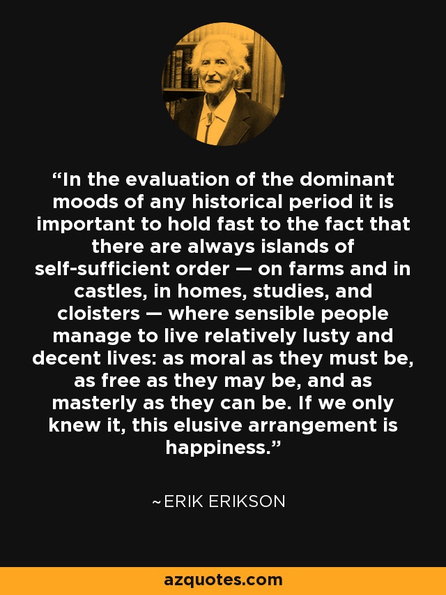 In the evaluation of the dominant moods of any historical period it is important to hold fast to the fact that there are always islands of self-sufficient order — on farms and in castles, in homes, studies, and cloisters — where sensible people manage to live relatively lusty and decent lives: as moral as they must be, as free as they may be, and as masterly as they can be. If we only knew it, this elusive arrangement is happiness. - Erik Erikson