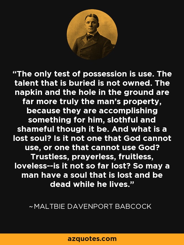 The only test of possession is use. The talent that is buried is not owned. The napkin and the hole in the ground are far more truly the man's property, because they are accomplishing something for him, slothful and shameful though it be. And what is a lost soul? Is it not one that God cannot use, or one that cannot use God? Trustless, prayerless, fruitless, loveless--is it not so far lost? So may a man have a soul that is lost and be dead while he lives. - Maltbie Davenport Babcock