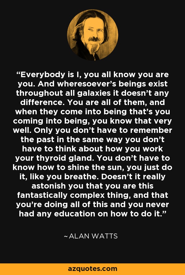 Everybody is I, you all know you are you. And wheresoever's beings exist throughout all galaxies it doesn't any difference. You are all of them, and when they come into being that's you coming into being, you know that very well. Only you don't have to remember the past in the same way you don't have to think about how you work your thyroid gland. You don't have to know how to shine the sun, you just do it, like you breathe. Doesn't it really astonish you that you are this fantastically complex thing, and that you're doing all of this and you never had any education on how to do it. - Alan Watts